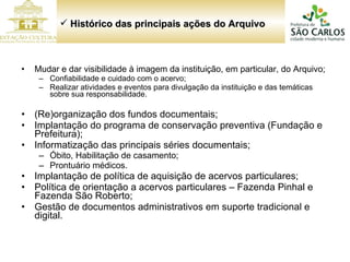 Mudar e dar visibilidade à imagem da instituição, em particular, do Arquivo; Confiabilidade e cuidado com o acervo; Realizar atividades e eventos para divulgação da instituição e das temáticas sobre sua responsabilidade. (Re)organização dos fundos documentais; Implantação do programa de conservação preventiva (Fundação e Prefeitura); Informatização das principais séries documentais; Óbito, Habilitação de casamento; Prontuário médicos. Implantação de política de aquisição de acervos particulares; Política de orientação a acervos particulares – Fazenda Pinhal e Fazenda São Roberto; Gestão de documentos administrativos em suporte tradicional e digital. Histórico das principais ações do Arquivo  