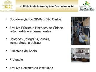 Divisão de Informação e Documentação Coordenação do SIMArq São Carlos Arquivo Público e Histórico da Cidade (intermediário e permanente) Coleções (fotografia, jornais, hemeroteca, e outras) Biblioteca de Apoio Protocolo Arquivo Corrente da instituição 