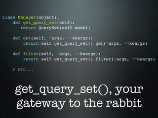 class Manager(object):
    def get_query_set(self):
       return QuerySet(self.model)

    def get(self, *args, **kwargs):
        return self.get_query_set().get(*args, **kwargs)

    def filter(self, *args, **kwargs):
        return self.get_query_set().filter(*args, **kwargs)

    # ETC...




    get_query_set(), your
    gateway to the rabbit
 