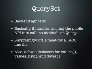 QuerySet
• Backend agnostic
• Basically it handles turning the public
  API into calls to methods on Query

• Surprisingly little meat for a 1400
  line ﬁle

• Also, a few subclasses for values(),
  values_list(), and dates()
 