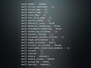 self.model = model
self.alias_refcount = {}
self.alias_map = {}
self.table_map = {}
self.join_map = {}
self.rev_join_map = {}
self.quote_cache = {}
self.default_cols = True
self.default_ordering = True
self.standard_ordering = True
self.ordering_aliases = []
self.select_fields = []
self.related_select_fields = []
self.dupe_avoidance = {}
self.used_aliases = set()
self.filter_is_sticky = False
self.included_inherited_models = {}
self.select = []
self.tables = []
self.where = where()
self.where_class = where
self.group_by = None
self.having = where()
 