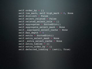 self.order_by = []
self.low_mark, self.high_mark = 0, None
self.distinct = False
self.select_related = False
self.related_select_cols = []
self.aggregates = SortedDict()
self.aggregate_select_mask = None
self._aggregate_select_cache = None
self.max_depth = 5
self.extra = SortedDict()
self.extra_select_mask = None
self._extra_select_cache = None
self.extra_tables = ()
self.extra_order_by = ()
self.deferred_loading = (set(), True)
 