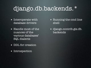 django.db.backends.*
• Interoperate with    • Running the cmd line
  database drivers       shell

• Handle most of the   • django.contrib.gis.db.
  nuances of the         backends
  various databases’
  SQL dialects

• DDL for creation
• Introspection
 
