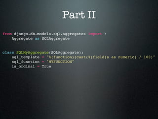 Part II
from django.db.models.sql.aggregates import 
    Aggregate as SQLAggregate


class SQLMyAggregate(SQLAggregate):
    sql_template = "%(function)(cast(%(field)s as numeric) / 100)"
    sql_function = "MYFUNCTION"
    is_ordinal = True
 