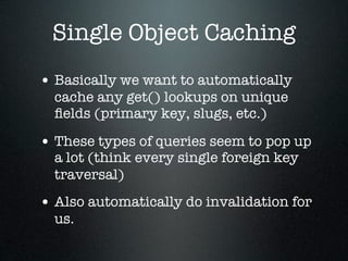 Single Object Caching
• Basically we want to automatically
  cache any get() lookups on unique
  ﬁelds (primary key, slugs, etc.)

• These types of queries seem to pop up
  a lot (think every single foreign key
  traversal)
• Also automatically do invalidation for
  us.
 