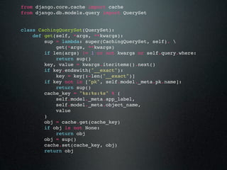 from django.core.cache import cache
from django.db.models.query import QuerySet


class CachingQuerySet(QuerySet):
    def get(self, *args, **kwargs):
        sup = lambda: super(CachingQuerySet, self). 
            get(*args, **kwargs)
        if len(args) != 1 or not kwargs or self.query.where:
            return sup()
        key, value = kwargs.iteritems().next()
        if key.endswith("__exact"):
            key = key[:-len("__exact")]
        if key not in ["pk", self.model._meta.pk.name]:
            return sup()
        cache_key = "%s:%s:%s" % (
            self.model._meta.app_label,
            self.model._meta.object_name,
            value
        )
        obj = cache.get(cache_key)
        if obj is not None:
            return obj
        obj = sup()
        cache.set(cache_key, obj)
        return obj
 