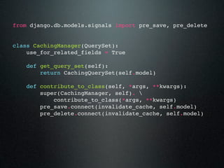 from django.db.models.signals import pre_save, pre_delete


class CachingManager(QuerySet):
    use_for_related_fields = True

    def get_query_set(self):
        return CachingQuerySet(self.model)

    def contribute_to_class(self, *args, **kwargs):
        super(CachingManager, self). 
            contribute_to_class(*args, **kwargs)
        pre_save.connect(invalidate_cache, self.model)
        pre_delete.connect(invalidate_cache, self.model)
 