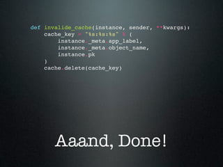 def invalide_cache(instance, sender, **kwargs):
    cache_key = "%s:%s:%s" % (
        instance._meta.app_label,
        instance._meta.object_name,
        instance.pk
    )
    cache.delete(cache_key)




       Aaand, Done!
 