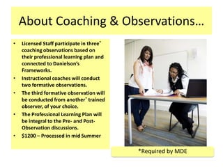 About Coaching & Observations…
•   Licensed Staff participate in three*
    coaching observations based on
    their professional learning plan and
    connected to Danielson’s
    Frameworks.
•   Instructional coaches will conduct
    two formative observations.
•   The third formative observation will
    be conducted from another* trained
    observer, of your choice.
•   The Professional Learning Plan will
    be integral to the Pre- and Post-
    Observation discussions.
•   $1200 – Processed in mid Summer

                                           *Required by MDE
 