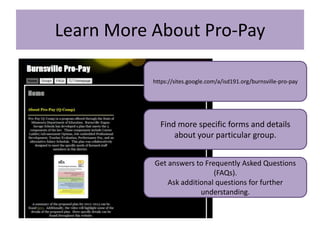 Learn More About Pro-Pay

           https://sites.google.com/a/isd191.org/burnsville-pro-pay




             Find more specific forms and details
                 about your particular group.


           Get answers to Frequently Asked Questions
                             (FAQs).
               Ask additional questions for further
                         understanding.
 
