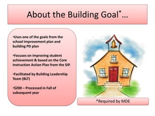About the Building Goal*…

•Uses one of the goals from the
school improvement plan and
building PD plan

•Focuses on improving student
achievement & based on the Core
Instruction Action Plan from the SIP.

•Facilitated by Building Leadership
Team (BLT)

•$200 – Processed in Fall of
subsequent year

                                        *Required by MDE
 