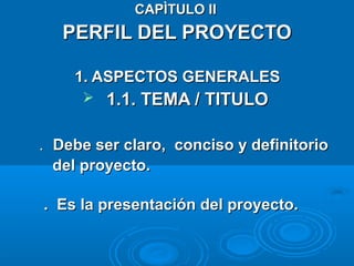 CAPÌTULO IICAPÌTULO II
PERFIL DEL PROYECTOPERFIL DEL PROYECTO
1. ASPECTOS GENERALES1. ASPECTOS GENERALES
 1.1. TEMA / TITULO1.1. TEMA / TITULO
.. Debe ser claro, conciso y definitorioDebe ser claro, conciso y definitorio
del proyecto.del proyecto.
. Es la presentación del proyecto.. Es la presentación del proyecto.
 