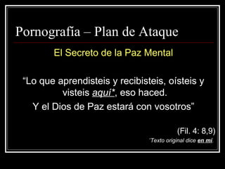 Pornograf ía –  Plan de Ataque   El Secreto de la Paz Mental “ Lo que aprendisteis y recibisteis, oísteis y visteis  aquí* , eso haced.  Y el Dios de Paz estará con vosotros” (Fil. 4: 8,9) * Texto original dice  en mí .  