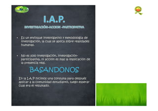 • Es un enfoque investigativo y metodología de
investigación, la cual se aplica sobre realidades
humanas.
• No es solo investigación, investigación-
participativa, ni acción es mas la implicación de
la presencia real.
En la I.A.P hicimos una consulta para después
aplicar a la comunidad estudiantil, luego esperar
cual era el resultado.
 