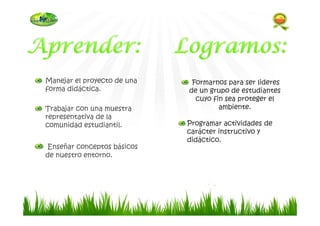 Manejar el proyecto de una
forma didáctica.
Trabajar con una muestra
representativa de la
comunidad estudiantil.
Enseñar conceptos básicos
de nuestro entorno.
Formarnos para ser lideres
de un grupo de estudiantes
cuyo fin sea proteger el
ambiente.
Programar actividades de
carácter instructivo y
didáctico.
 