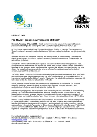 PRESS RELEASE

Pro-REACH groups say: “Breast is still best”
Brussels, Tuesday, 27 June 2006 – Health and environmental groups (1) have joined forces to
protect breastfeeding in the campaign for safer EU chemical policy, known as REACH. (2)

At a lunch-time meeting today in the European Parliament, Friends of the Earth Europe will launch
“Toxic Inheritance”, a report revealing that traces of 300 man-made chemicals are found in breast milk.
(3)

While the results of this breastmilk sampling and testing, known as “biomonitoring”, indicates that
chemical residues are found in our bodies, the meeting will reaffirm that mother’s milk remains the
optimal food for babies.

“Despite the adverse effects of human exposure to hazardous chemicals at all stages in our lives,
studies show that breastfeeding has a protective effect,” says Maryse Lehners, IBFAN International
Babyfood Action Network, who is a speaker at the meeting. She will describe recent studies that have
shown that breastfeeding counteracts the adverse effects of prenatal exposure to chemicals of
concern, such as PCBs and dioxins. (4)

The World Health Organization confirmed breastfeeding as optimal for child health in April 2006 when
new growth reference standards were agreed that refer to breastfeeding as “the biological norm” in
international benchmarks for children’s growth. This implies that a lack of breastfeeding presents a risk
to the baby and to the child and to health later in life. (5)

Ample evidence exists to support the contention that bottle-feeding is sub-optimal. For example,
breastfed babies are less vulnerable to acute infectious diseases, including respiratory and
gastrointestinal infections, according to scientific studies. (5)

Breastfeeding helps protect the environment from waste and pollution. "Breastmilk is environmentally
friendly; it is a unique and renewable natural resource, perfectly adapted to each individual baby.
Breastfeeding generates no waste: there are no problems of disposal of plastics and packaging, no
transport costs and no traffic pollution," says Alison Linnecar, International Coordinator, IBFAN-GIFA.

Without a strong REACH, the impact of a toxic inheritance in Europe will have serious consequences
for future human health. “This meeting demonstrates the need for REACH to protect breastfeeding
both for child health and environmental protection – and breastfeeding is under threat from chemical
residues found in breastmilk,” according to Génon Jensen, Executive Director, European Public Health
Alliance Environment Network (EEN). “Health and environment groups are determined to work
together to both protect breastfeeding and promote REACH to reduce the threat of a toxic inheritance.”



For further information please contact:
Diana Smith, EEN Communications: Tel: +33 1 55 25 25 84. Mobile: +33 6 04 2943. Email:
Diana@gsmith.com.fr
Alison Linnecar, GIFA: Tel: + 41 22 798 91 64 Mobile: + 33 622 18 72 88 + email:
alison.linnecar@gifa.org
 
