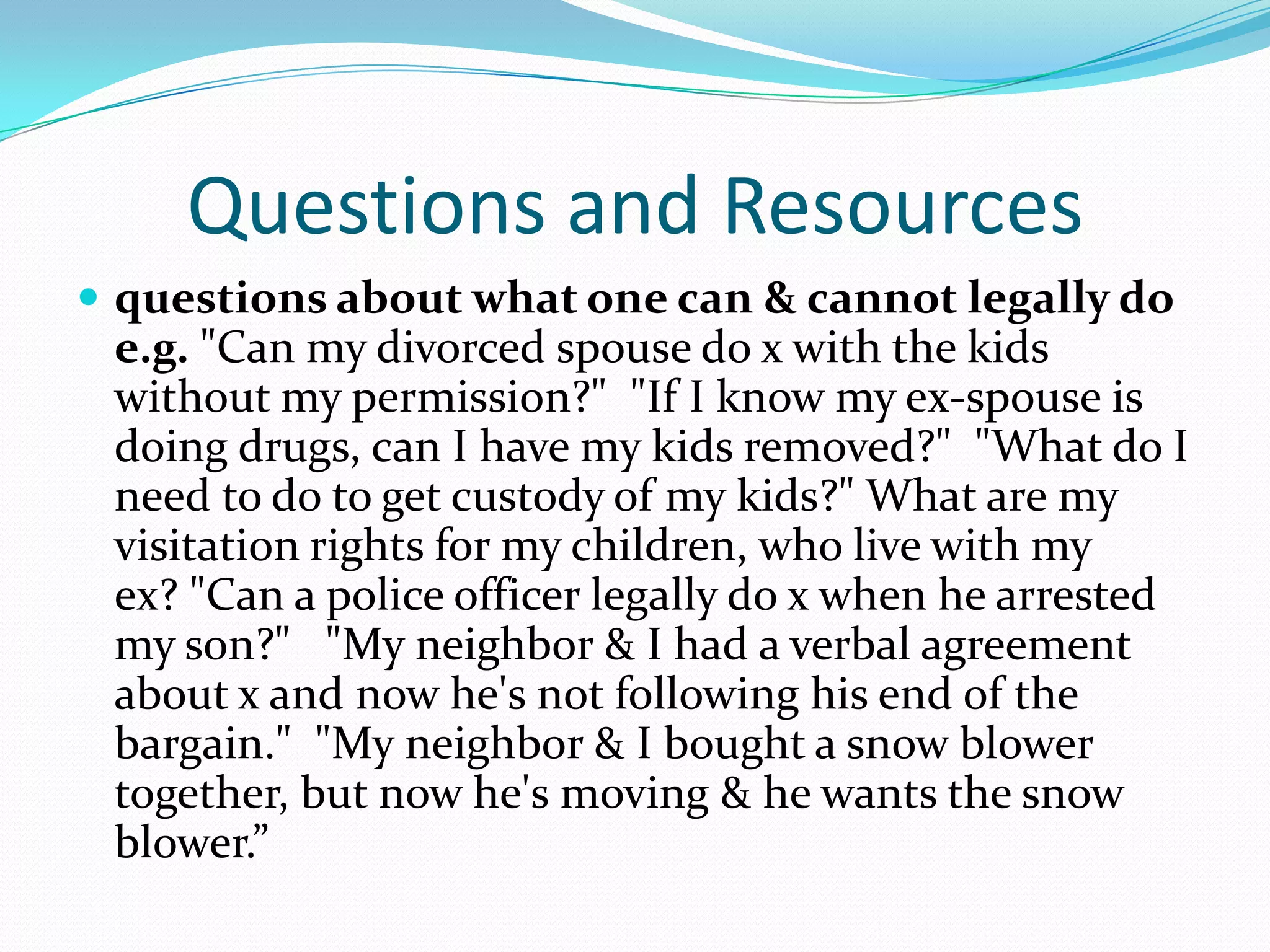 Questions and Resourcesquestions about what one can & cannot legally do  e.g. "Can my divorced spouse do x with the kids without my permission?"  "If I know my ex-spouse is doing drugs, can I have my kids removed?"  "What do I need to do to get custody of my kids?" What are my visitation rights for my children, who live with my ex? "Can a police officer legally do x when he arrested my son?"   "My neighbor & I had a verbal agreement about x and now he's not following his end of the bargain."  "My neighbor & I bought a snow blower together, but now he's moving & he wants the snow blower.”