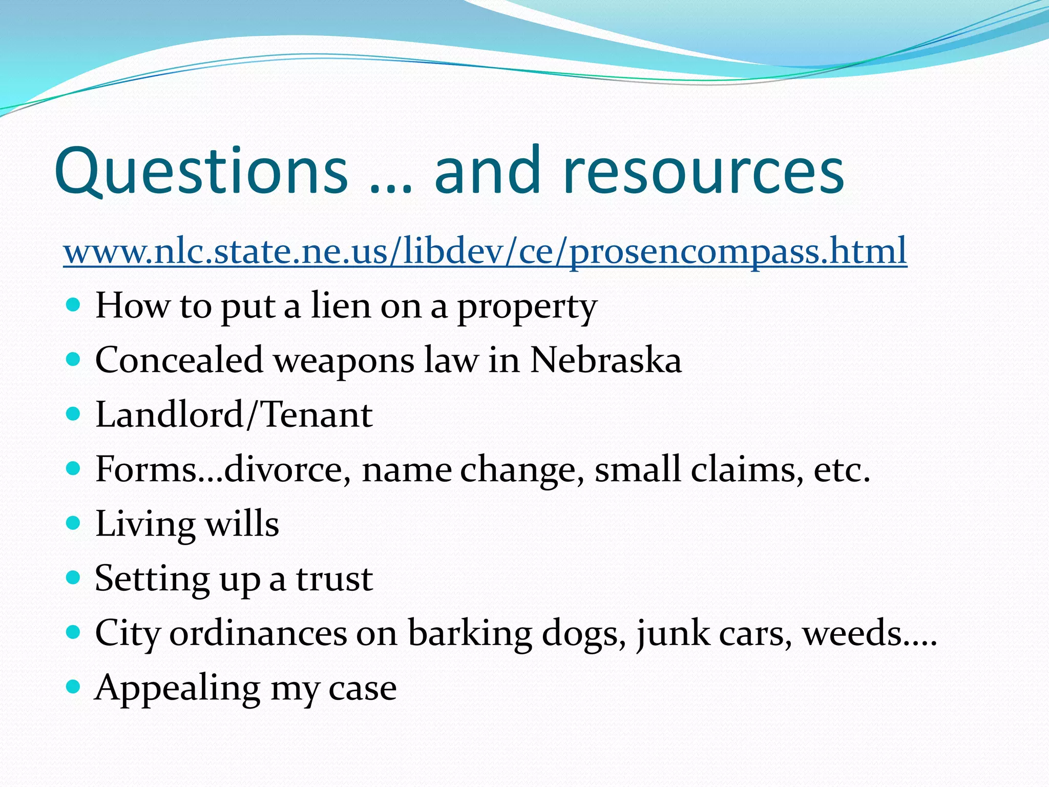 Questions … and resourceswww.nlc.state.ne.us/libdev/ce/prosencompass.htmlHow to put a lien on a propertyConcealed weapons law in NebraskaLandlord/TenantForms…divorce, name change, small claims, etc.Living willsSetting up a trustCity ordinances on barking dogs, junk cars, weeds….Appealing my case