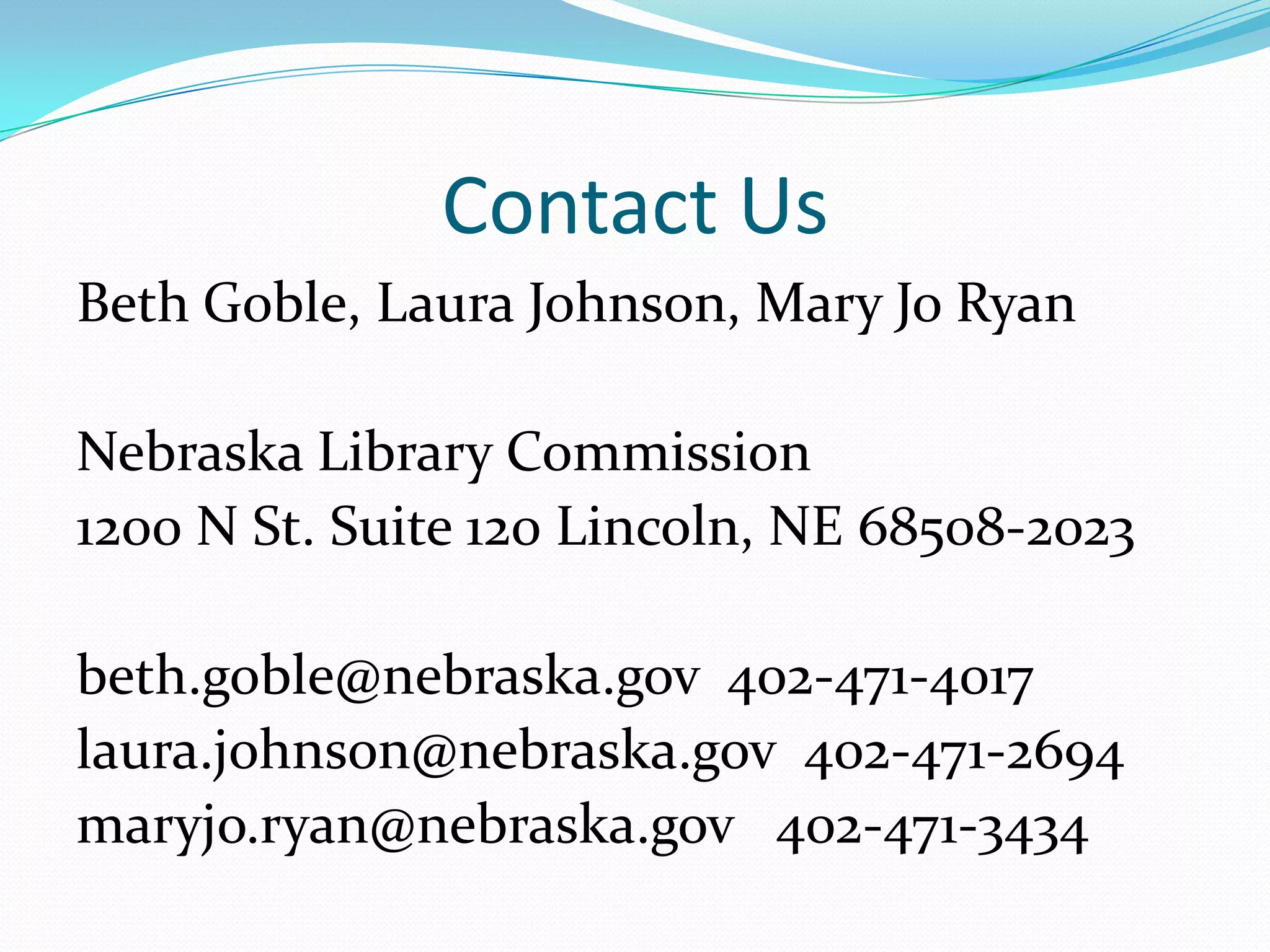 Contact UsBeth Goble, Laura Johnson, Mary Jo RyanNebraska Library Commission1200 N St. Suite 120 Lincoln, NE 68508-2023beth.goble@nebraska.gov  402-471-4017 laura.johnson@nebraska.gov  402-471-2694maryjo.ryan@nebraska.gov   402-471-3434
