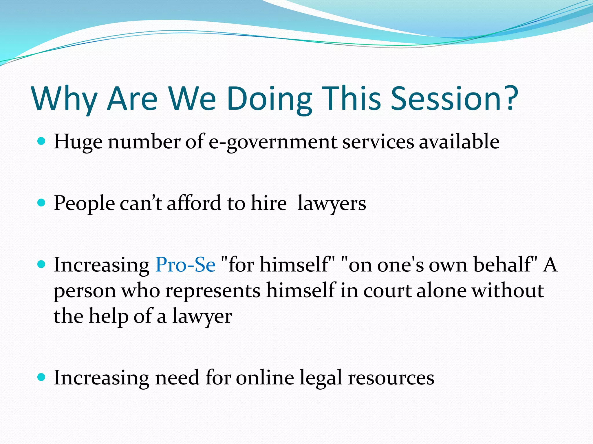 Why Are We Doing This Session?Huge number of e-government services availablePeople can’t afford to hire  lawyersIncreasing Pro-Se "for himself" "on one's own behalf" A person who represents himself in court alone without the help of a lawyerIncreasing need for online legal resources