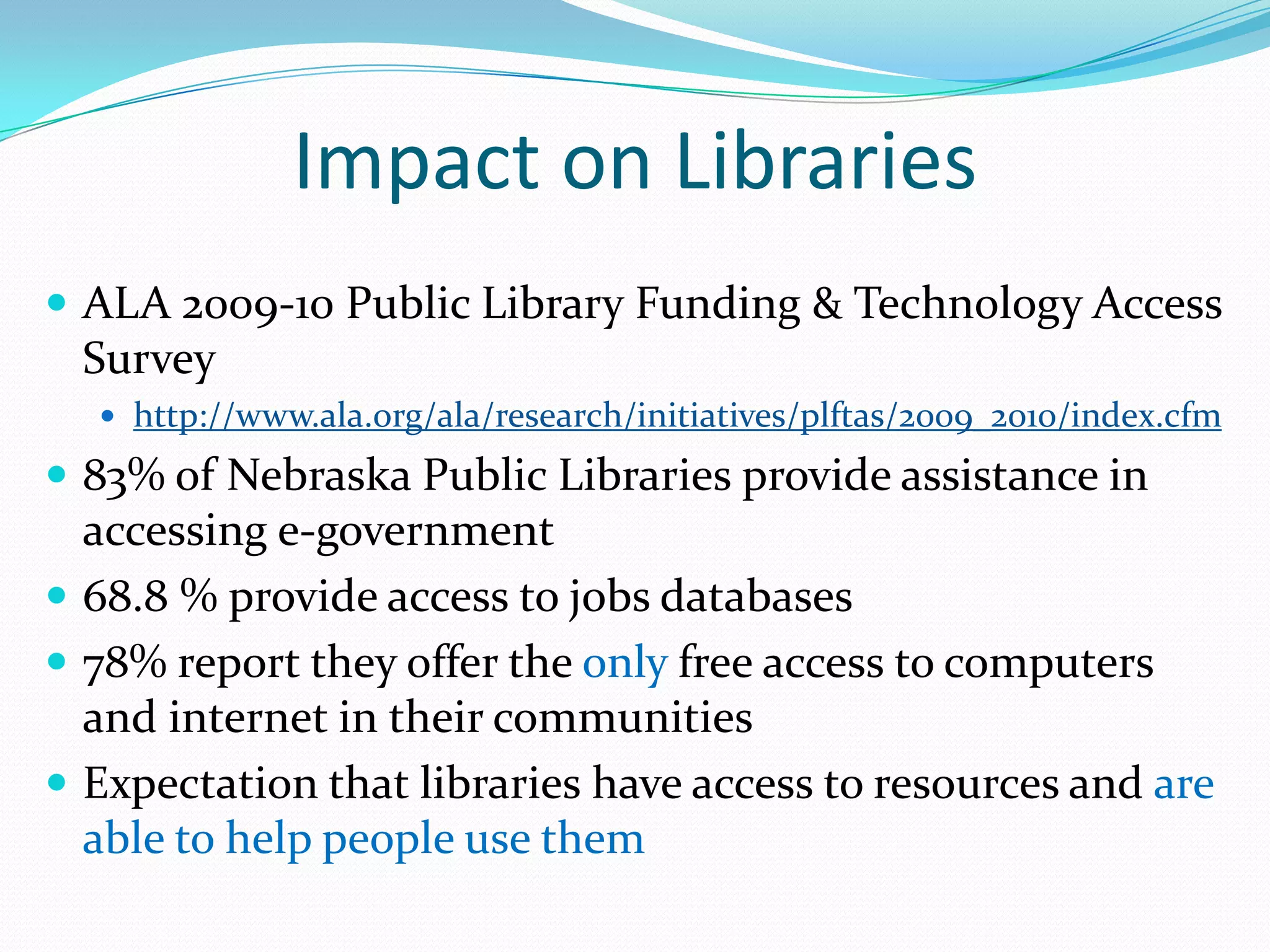 Impact on LibrariesALA 2009-10 Public Library Funding & Technology Access Surveyhttp://www.ala.org/ala/research/initiatives/plftas/2009_2010/index.cfm83% of Nebraska Public Libraries provide assistance in accessing e-government68.8 % provide access to jobs databases78% report they offer the only free access to computers and internet in their communitiesExpectation that libraries have access to resources and are  able to help people use them 