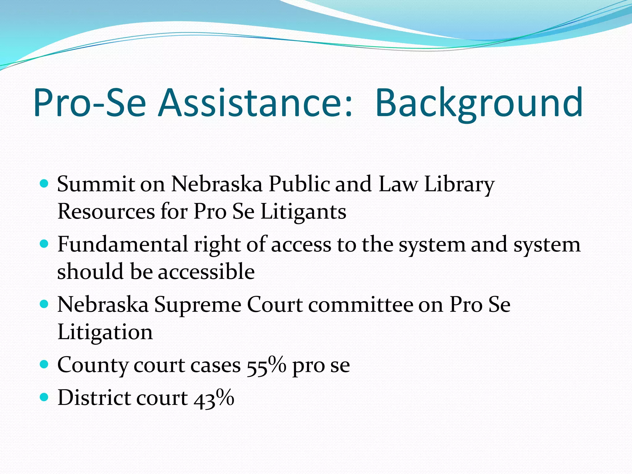 Pro-Se Assistance:  BackgroundSummit on Nebraska Public and Law Library Resources for Pro Se LitigantsFundamental right of access to the system and system should be accessibleNebraska Supreme Court committee on Pro Se LitigationCounty court cases 55% pro seDistrict court 43%