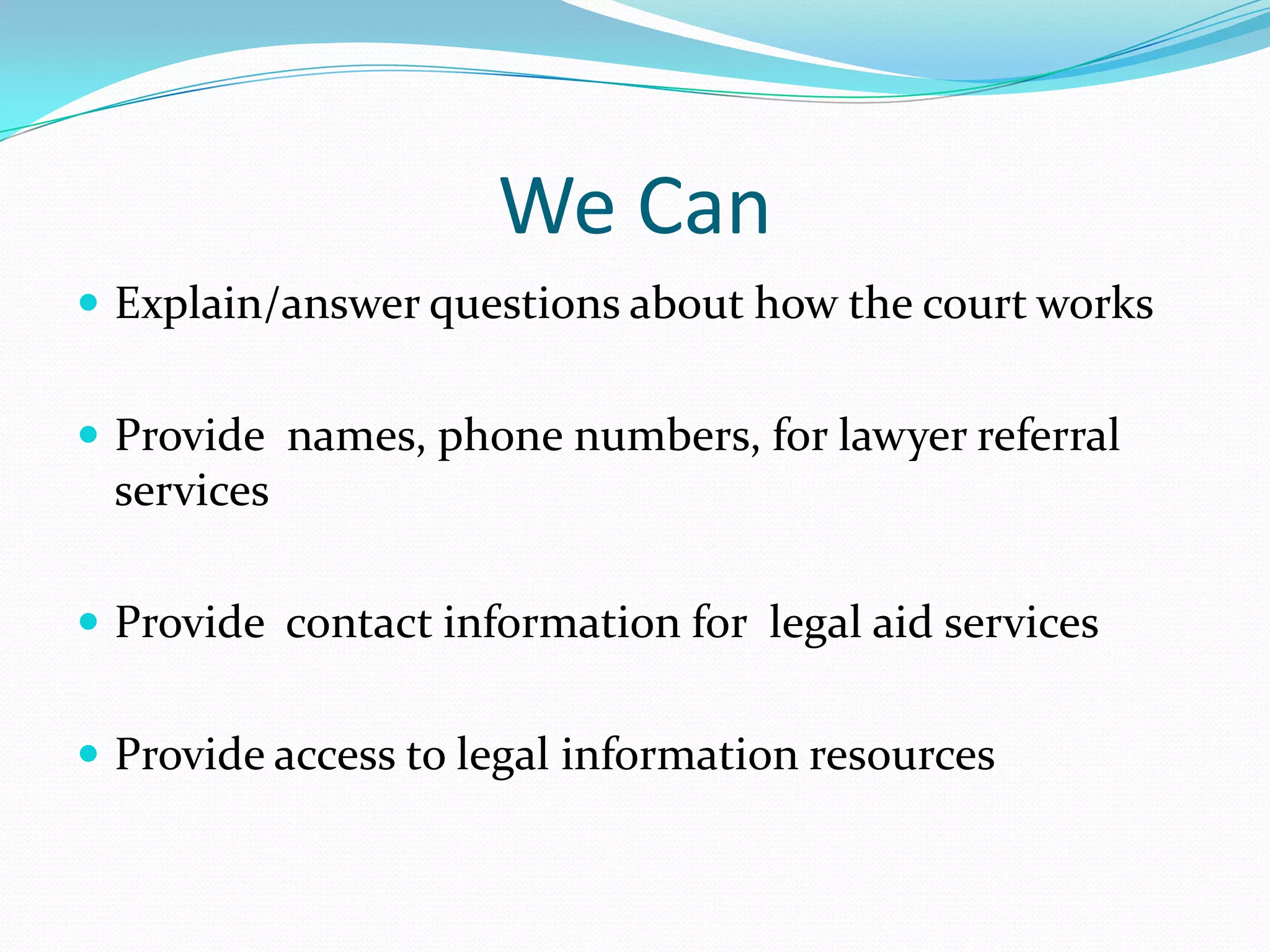 We Can Explain/answer questions about how the court worksProvide  names, phone numbers, for lawyer referral servicesProvide  contact information for  legal aid servicesProvide access to legal information resources 