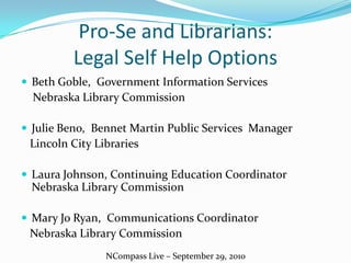Pro-Se and Librarians: Legal Self Help Options Beth Goble,  Government Information Services     Nebraska Library Commission Julie Beno,  Bennet Martin Public Services  Manager    Lincoln City Libraries Laura Johnson, Continuing Education Coordinator Nebraska Library Commission Mary Jo Ryan,  Communications Coordinator    Nebraska Library Commission NCompass Live – September 29, 2010 