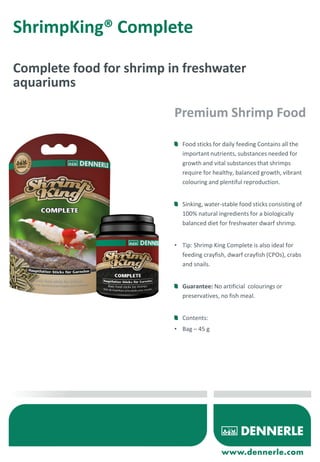 ShrimpKing® Complete
Complete food for shrimp in freshwater
aquariums
Food sticks for daily feeding Contains all the
important nutrients, substances needed for
growth and vital substances that shrimps
require for healthy, balanced growth, vibrant
colouring and plentiful reproduction.
Sinking, water-stable food sticks consisting of
100% natural ingredients for a biologically
balanced diet for freshwater dwarf shrimp.
• Tip: Shrimp King Complete is also ideal for
feeding crayfish, dwarf crayfish (CPOs), crabs
and snails.
Guarantee: No artificial colourings or
preservatives, no fish meal.
Contents:
• Bag – 45 g
Premium Shrimp Food
 