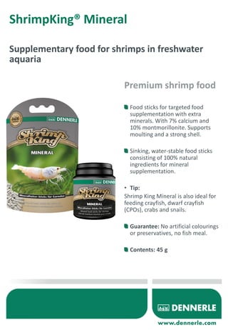 ShrimpKing® Mineral
Supplementary food for shrimps in freshwater
aquaria
Food sticks for targeted food
supplementation with extra
minerals. With 7% calcium and
10% montmorillonite. Supports
moulting and a strong shell.
Sinking, water-stable food sticks
consisting of 100% natural
ingredients for mineral
supplementation.
• Tip:
Shrimp King Mineral is also ideal for
feeding crayfish, dwarf crayfish
(CPOs), crabs and snails.
Guarantee: No artificial colourings
or preservatives, no fish meal.
Contents: 45 g
Premium shrimp food
 