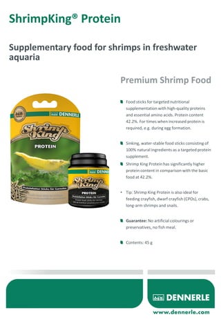ShrimpKing® Protein
Supplementary food for shrimps in freshwater
aquaria
Food sticks for targeted nutritional
supplementation with high-quality proteins
and essential amino acids. Protein content
42.2%. For times when increased protein is
required, e.g. during egg formation.
Sinking, water-stable food sticks consisting of
100% natural ingredients as a targeted protein
supplement.
Shrimp King Protein has significantly higher
protein content in comparison with the basic
food at 42.2%.
• Tip: Shrimp King Protein is also ideal for
feeding crayfish, dwarf crayfish (CPOs), crabs,
long-arm shrimps and snails.
Guarantee: No artificial colourings or
preservatives, no fish meal.
Contents: 45 g
Premium Shrimp Food
 