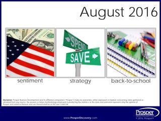 www.ProsperDiscovery.com © 2016, Prosper®www.ProsperDiscovery.com © 2016, Prosper®
sentiment strategy
Disclaimer: Prosper Business Development and its affiliated companies (“Prosper”) make no warranties, either expressed or implied, concerning: data gathered or
obtained from any source; the present or future methodology employed in producing the statistics; or the data and estimates represent only the opinion of
Prosper and reliance thereon and use thereof shall be at the user’s own risk.
August 2016
back-to-school
 