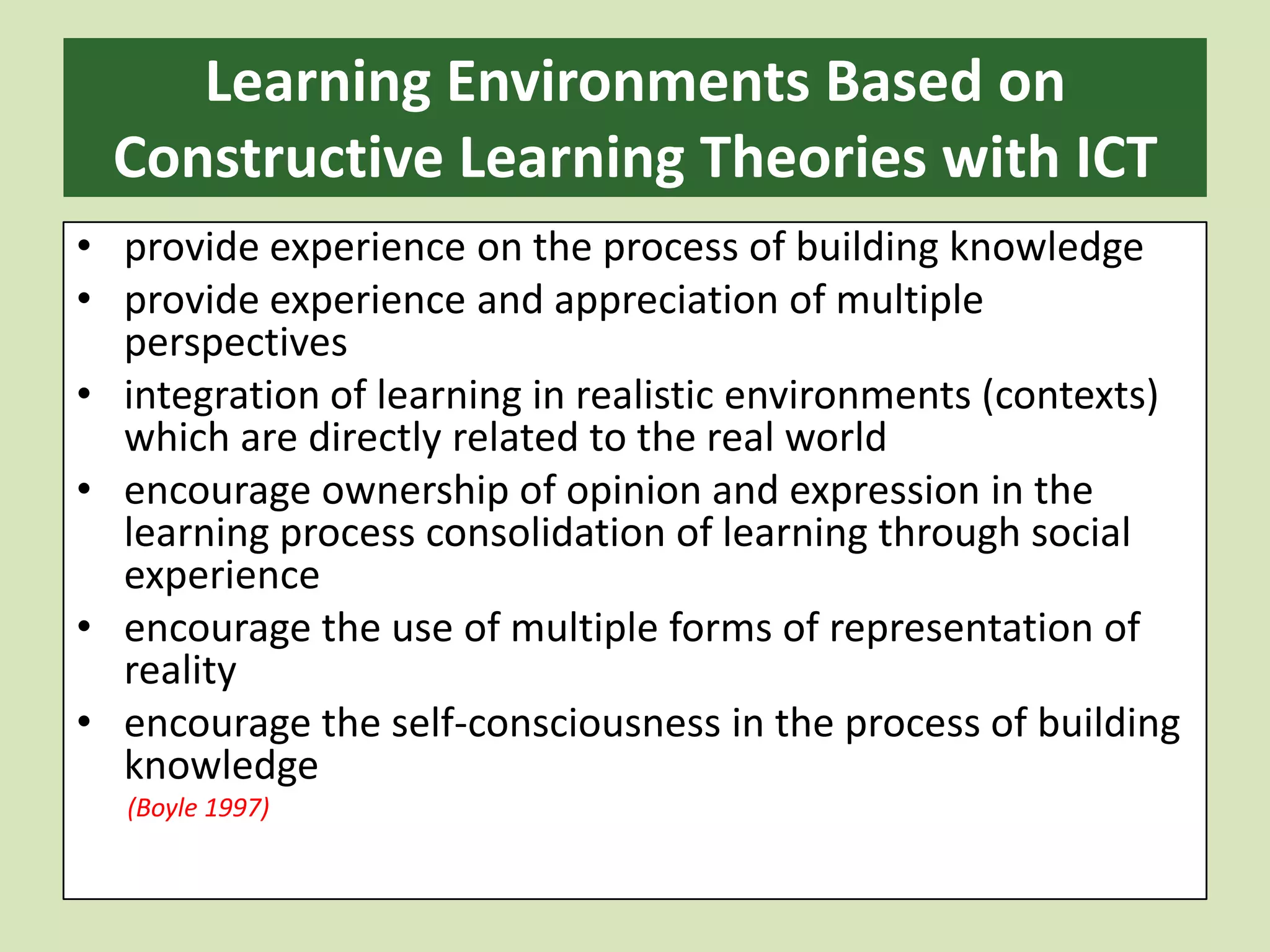 Learning Environments Based on Constructive Learning Theories with ICT provide experience on the process of building knowledgeprovide experience and appreciation of multiple perspectivesintegration of learning in realistic environments (contexts) which are directly related to the real worldencourage ownership of opinion and expression in the learning process consolidation of learning through social experienceencourage the use of multiple forms of representation of realityencourage the self-consciousness in the process of building knowledge        (Boyle 1997)
