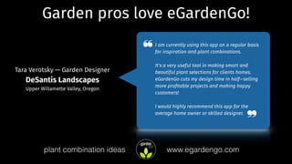 Garden pros love eGardenGo!
I am currently using this app on a regular basis
for inspiration and plant combinations.
It's a very useful tool in making smart and
beautiful plant selections for clients homes.
eGardenGo cuts my design time in half—selling
more proﬁtable projects and making happy
customers!
I would highly recommend this app for the
average home owner or skilled designer.
Tara Verotsky — Garden Designer
DeSantis Landscapes
Upper Willamette Valley, Oregon
❝
❞
www.egardengo.complant combination ideas
 