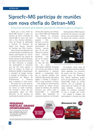 4
DETRAN-MG
Desde que a nova chefia do
Detran-MG assumiu o cargo, em
fevereiro de 2015, a Diretoria do
Siprocfc-MG se reuniu três vezes
com a Dra. Carolina Bechelany,
chefe da Divisão de Habilitação
e Controle do Condutor do
órgão, para discutir assuntos
de interesse dos CFCs mineiros.
Dentre os assuntos debatidos nas
reuniões estavam os problemas nas
bancas examinadoras do interior,
o monitoramento dos exames de
prática veicular através de câmeras,
as possíveis novas áreas de exames
em Belo Horizonte, a situação
dos examinadores e instrutores
que não têm curso superior, o
Auto de Vistoria do Corpo de
Bombeiros (AVCB), o temporizador,
o simulador de direção veicular,
a situação da Prodemge, o não
cumprimento do Manual de
Procedimentos, a biometria
para a categoria A, entre outros.
De acordo com a Dra. Carolina,
os problemas em algumas bancas
do interior já foram resolvidos.
“Em Formiga e Arcos vão sair
examinadores daqui de Belo
Horizonte. Já em Januária, os
examinadores estarão lá em breve”,
PEQUENAS
PARCELAS, GRANDE
OPORTUNIDADE.
Valores sujeitos a alteração. Veriﬁque as regras vigentes para cobrança do seguro de vida (percentual mensal aplicado sobre o valor do bem). Os grupos
estão sujeitos à disponibilidade de vagas e o seguro não é obrigatório. Palio ﬁre 1.0 4P 2015/2015, pintura sólida, por R$ 29.270,00 A vista.
Com o Consórcio Fiat, ﬁca fácil
levar um Palio Fire 0km para a
sua autoescola. Consulte uma
concessionária Fiat.
SEM ENTRADA,
SEM JUROS E
SEM APERTO.
Você pode ser
contemplado por
lance ou sorteio.
APROVEITE.
PARCELAS
DE APENAS
R$451/MÊS
EM PLANOS DE ATÉ 80 MESES.
Siprocfc-MG participa de reuniões
com nova chefia do Detran-MG
afirmou Dra. Carolina, que reforçou
que o Detran-MG está trabalhando
para melhorar os processos.
Outra solução para o interior,
segundo Dra.
Carolina, é o Curso
de Capacitação de
Examinadores de
Trânsito, previsto
para 26 de abril.
“Dentro do possível
vamos continuar
atendendo, mas
não vai ser regular.
Talvez uma vez
no mês, até essa
leva de novos
examinadores chegarem. Já mandei
uma circular para todos os chefes
de departamentos e regionais,
pedindo a compreensão deles,
que as regionais atendam uma
cidade do lado, porque não adianta
apagar o incêndio. A intenção é
fazer a coisa acontecer”, afirmou.
Com relação ao monitoramento
dos exames de prática veicular
através de câmeras, Dra. Carolina
informou que, assim como o
Siprocfc-MG, o Detran-MG
também está analisando os
programas disponíveis no mercado.
“AideiadoDetran-MGéimplantar
as câmeras nos veículos e nas salas
de aula, mas a prioridade é implan-
tar dentro dos veículos”, afirmou.
As possíveis novas áreas de
exames em Belo Horizonte também
foram debatidas nos encontros.
De acordo com Dra. Carolina, a
diretora geral do Detran-MG,
Dra. Andrea Vacchiano, gostou
muito do levantamento feito pelo
Siprocfc-MG, levado na reunião
anterior, com as sugestões de
novas áreas de exames em BH,
todas recebidas através do
pedido do sindicato, publicado
no site e enviado por e-mail.
Em relação à situação dos
examinadores e diretores que não
Encontros serviram para debater assuntos de relevância para a categoria
Foto:AnaFlaviaJacques
Detran-MG recebe presidente do Siprocfc-MG
 
