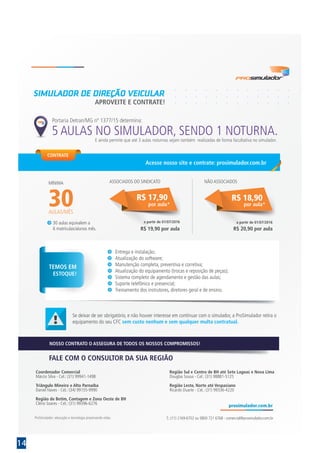 14
APROVEITE E CONTRATE!
SIMULADOR DE DIREÇÃO VEICULAR
Se deixar de ser obrigatório, e não houver interesse em continuar com o simulador, a ProSimulador retira o
equipamento do seu CFC sem custo nenhum e sem qualquer multa contratual.
T.: (11) 2169-6702 ou 0800 721 6768 - comercial@prosimulador.com.br
FALE COM O CONSULTOR DA SUA REGIÃOFALE COM O CONSULTOR DA SUA REGIÃO
NOSSO CONTRATO O ASSEGURA DE TODOS OS NOSSOS COMPROMISSOS!
TEMOS EM
ESTOQUE!
Entrega e instalação;
Atualização do software;
Manutenção completa, preventiva e corretiva;
Atualização do equipamento (trocas e reposição de peças);
Sistema completo de agendamento e gestão das aulas;
Suporte telefônico e presencial;
Treinamento dos instrutores, diretores geral e de ensino.
5 AULAS NO SIMULADOR, SENDO 1 NOTURNA.
Portaria Detran/MG nº 1377/15 determina:
E ainda permite que até 3 aulas noturnas sejam também realizadas de forma facultativa no simulador.
Coordenador Comercial
Márcio Silva - Cel.: (31) 99941-1498
Triângulo Mineiro e Alto Parnaíba
Daniel Naves - Cel.: (34) 99155-9990
Região de Betim, Contagem e Zona Oeste de BH
Clério Soares - Cel.: (31) 99396-6276
Região Sul e Centro de BH até Sete Lagoas e Nova Lima
Douglas Sousa - Cel.: (31) 98881-5125
Região Leste, Norte até Vespasiano
Ricardo Duarte - Cel.: (31) 99336-4220
30 aulas equivalem a
6 matrículas/alunos mês.
30
MÍNIMA
AULAS/MÊS
por aula*
R$ 17,90
ASSOCIADOS DO SINDICATO
R$ 19,90 por aula
a partir de 01/07/2016
por aula*
R$ 18,90
NÃO ASSOCIADOS
R$ 20,90 por aula
a partir de 01/07/2016
CONTRATE
Acesse nosso site e contrate: prosimulador.com.br
 