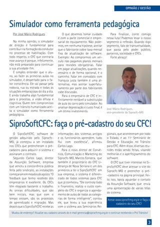 3
OPINIÃO / GESTÃO
Simulador como ferramenta pedagógica
Na minha opinião, o simulador
de direção é fundamental para
contribuir na formação do condutor
no processo de habilitação. Com
todo respeito, o CFC que contraria
esse avanço é porque, infelizmente,
não está preparado para continuar
a sua atividade-fim.
É simples entender que o alu-
no, ao fazer as primeiras aulas no
simulador, é despertado para o fa-
tor consciência. Ele vai passar pela
rodovia, rua ou estrada e todas as
situações embaraçosas do dia a dia.
E ainda trabalha algo fundamental
para o processo, a visão difusa e
cognitiva. Quem tem compromisso
com um trânsito humanizado acei-
ta o simulador como ferramenta
pedagógica.
O que devemos tomar cuidado
é com a parte comercial e empre-
sarial do equipamento. Não pode-
mos, em nenhuma hipótese, aceitar
que o fabricante cobre taxa mensal
fixa de atualização de software.
Exemplo: Ao comprarmos um veí-
culo não pagamos planos mensais
para revisões obrigatórias. Falar
em pagar atualizações, quando ne-
cessário e de forma opcional, é o
caminho. Falar em comodato com
franquia justa também é uma al-
ternativa, mas aceitar superfatu-
ramento por parte dos fabricantes
cabe discussão.
Para o empresário de CFC é in-
finitamente rentável a substituição
de aula do carro pelo simulador. Ao
analisar depreciação e custo final, é
um ótimo investimento.
Para finalizar, conte comigo
nessa luta! Podemos levar o nosso
segmento à reflexão. Quando digo
segmento, falo de transversalidade,
que passa pelo poder público,
parceiros, sociedade e CFCs.
Forte abraço!
José Mário Rodrigues,
vice-presidente do Siprocfc-MG
Mudou de endereço? Atualize seu cadastro através do e-mail gerencia@siprocfcmg.org.br e continue recebendo o Pró Trânsito!
SiproSoftCFC: faça o pré-cadastro do seu CFC!
O SiproSoftCFC, software de
gestão adquirido pelo Siprocfc-
MG, já começou a ser instalado
nos CFCs que preencheram o pré-
cadastro para adquirir o sistema e
assinaram o contrato.
Segundo Carlos Lago, diretor
da Assunção Software, empresa
que venceu a concorrência pública
feita pelo sindicato, as instalações
começaramemmeadosdeagosto.“O
feedback que tenho recebido dos
empresários é excelente. Os CFCs
têm elogiado bastante o trabalho.
As únicas dificuldades, que são
bem iniciais, mas que com o
tempo cessam, são os processos
de aprendizado e migração. Mas
depois que o SiproSoftCFC recebe as
informações dos sistemas antigos
e os funcionários aprendem, tudo
flui com excelência”, afirmou
Carlos Lago.
Para o novo diretor de Convê-
nios, Comunicação e Marketing do
Siprocfc-MG, Marcos Fonseca, que
também é proprietário do CFC Li-
derança de Nova Serrana e um dos
primeiros a ter o SiproSoftCFC em
sua empresa, o sistema é diferen-
ciado de todos sistemas para CFC
que já conheceu. “Ele controla todo
o financeiro, realiza o custo com-
pleto do CFC e organiza o agenda-
mento de aulas de todas as catego-
rias de forma inteligente”, contou
ele, que levou a sua experiência
com o sistema aos Seminários Re-
gionais, que aconteceram por todo
o Estado, e ao 11º Seminário de
Gestão e Educação no Trânsito
para CFC. Além disso, diversas reu-
niões estão sendo feitas, visando
melhorias e o aperfeiçoamento do
software.
O CFC que tiver interesse no Si-
proSoftCFC deve acessar o site do
Siprocfc-MG e preencher o pré-
-cadastro na página principal. Fei-
to isso, basta aguardar o contato
da Assunção Software, que envia
uma apresentação de várias telas
do sistema.
Acesse www.siprocfcmg.org.br e faça o
cadastro do seu CFC!
Por José Mário Rodrigues
 