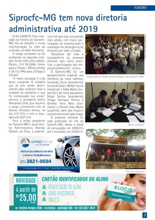 7
ELEIÇÕES
Siprocfc-MG tem nova diretoria
administrativa até 2019
O dia 25/09/15 ficou mar-
cado na história do Siprocfc-
MG. Dia de eleições e muita
movimentação na sede do
sindicato, em Belo Horizonte.
A chapa vencedora só foi
conhecida na segunda vota-
ção. Foram 239 votos válidos.
Destes, 210 (87,86%) foram
para a Chapa 1 (Minas Unida)
e 29 (12,14%) para a Chapa 2
(União).
“A maior sensação é a do
dever cumprido. O trabalho
que já vem sendo desen-
volvido pelo sindicato teve o
respaldo da categoria, o que
foi comprovado nas urnas”,
afirmou o presidente eleito,
Alessandro Dias, que assumiu
o cargo, juntamente com os
demais diretores eleitos, no
dia 21/11/15, e terá o man-
dato até 20/11/19.
Para o então presidente
do Siprocfc-MG e atual dire-
tor Administrativo, Rodrigo
Fabiano da Silva, a expecta-
tiva é de que seja uma gestão
mais ampla, com maior par-
ticipação do empresariado e
ampliação da abrangência de
diretores por todo o Estado.
“Buscamos dar toda a
transparência ao processo
eleitoral, bem como incen-
tivar a participação dos em-
presários/eleitores”, contou.
O Siprocfc-MG faz um
agradecimento especial aos
membros da mesa coletora:
Fernanda Vieira (presidente);
Leonardo Said e Welber Souza
(mesários) e Gilda Matos (su-
plente) e da mesa apuradora:
Felipe Santos (presidente),
Thiago Henrique Pereira e
Geraldo Faria Neto (aux-
iliares) e Ronald Dias Matos
(suplente), além dos fiscais e
representantes de cada chapa.
O processo eleitoral foi
todo publicado no site do
Siprocfc-MG, desde o edital
de convocação, em 29/05/15,
até o resultado, em 25/09/15.
Fotos:AnaFlaviaJacques
Chapa Minas Unida vence eleições do Siprocfc-MG
Mesa coletora
Fila de eleitores
 