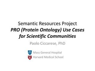 Semantic Resources ProjectPRO (Protein Ontology) Use Cases for Scientific Communities,[object Object],Paolo Ciccarese, PhD,[object Object],Mass General Hospital,[object Object],  Harvard Medical School,[object Object]