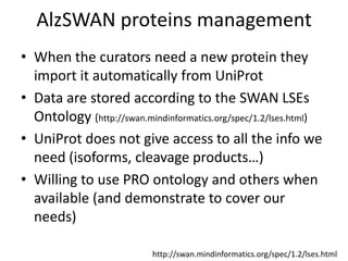 AlzSWAN proteins management,[object Object],When the curators need a new protein they import it automatically from UniProt,[object Object],Data are stored according to the SWAN LSEs Ontology (http://swan.mindinformatics.org/spec/1.2/lses.html),[object Object],UniProt does not give access to all the info we need (isoforms, cleavage products…),[object Object],Willing to use PRO ontology and others when available (and demonstrate to cover our needs),[object Object],http://swan.mindinformatics.org/spec/1.2/lses.html,[object Object]