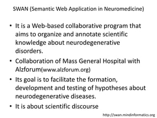 SWAN (Semantic Web Application in Neuromedicine),[object Object],It is a Web-based collaborative program that aims to organize and annotate scientific knowledge about neurodegenerative disorders.,[object Object],Collaboration of Mass General Hospital with Alzforum(www.alzforum.org),[object Object],Its goal is to facilitate the formation, development and testing of hypotheses about neurodegenerative diseases.,[object Object],It is about scientific discourse,[object Object],http://swan.mindinformatics.org,[object Object]
