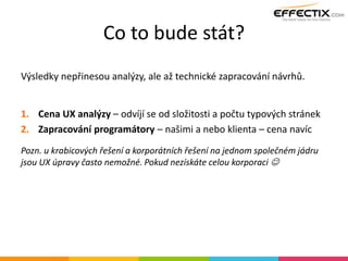 Co to bude stát?
Výsledky nepřinesou analýzy, ale až technické zapracování návrhů.
1. Cena UX analýzy – odvíjí se od složitosti a počtu typových stránek
2. Zapracování programátory – našimi a nebo klienta – cena navíc
Pozn. u krabicových řešení a korporátních řešení na jednom společném jádru
jsou UX úpravy často nemožné. Pokud nezískáte celou korporaci 
 