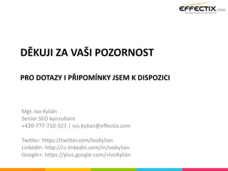 DĚKUJI ZA VAŠI POZORNOST
PRO DOTAZY I PŘIPOMÍNKY JSEM K DISPOZICI
Mgr. Ivo Kylián
Senior SEO konzultant
+420-777-710-327 | ivo.kylian@effectix.com
Twitter: https://twitter.com/IvoKylian
LinkedIn: http://cz.linkedin.com/in/ivokylian
Google+: https://plus.google.com/+IvoKylián
 