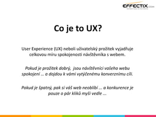 Co je to UX?
User Experience (UX) neboli uživatelský prožitek vyjadřuje
celkovou míru spokojenosti návštěvníka s webem.
Pokud je prožitek dobrý, jsou návštěvníci vašeho webu
spokojení … a dojdou k vámi vytýčenému konverznímu cíli.
Pokud je špatný, pak si váš web neoblíbí ... a konkurence je
pouze o pár kliků myši vedle ...
 
