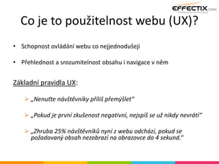 Co je to použitelnost webu (UX)?
• Schopnost ovládání webu co nejjednodušeji
• Přehlednost a srozumitelnost obsahu i navigace v něm
Základní pravidla UX:
 „Nenuťte návštěvníky příliš přemýšlet“
 „Pokud je první zkušenost negativní, nejspíš se už nikdy nevrátí“
 „Zhruba 25% návštěvníků nyní z webu odchází, pokud se
požadovaný obsah nezobrazí na obrazovce do 4 sekund.“
 