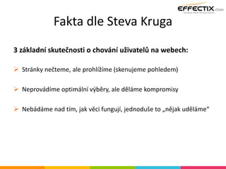 Fakta dle Steva Kruga
3 základní skutečnosti o chování uživatelů na webech:
 Stránky nečteme, ale prohlížíme (skenujeme pohledem)
 Neprovádíme optimální výběry, ale děláme kompromisy
 Nebádáme nad tím, jak věci fungují, jednoduše to „nějak uděláme“
 