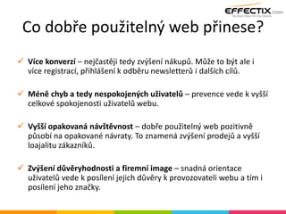 Co dobře použitelný web přinese?
 Více konverzí – nejčastěji tedy zvýšení nákupů. Může to být ale i
více registrací, přihlášení k odběru newsletterů i dalších cílů.
 Méně chyb a tedy nespokojených uživatelů – prevence vede k vyšší
celkové spokojenosti uživatelů webu.
 Vyšší opakovaná návštěvnost – dobře použitelný web pozitivně
působí na opakované návraty. To znamená zvýšení prodejů a vyšší
loajalitu zákazníků.
 Zvýšení důvěryhodnosti a firemní image – snadná orientace
uživatelů vede k posílení jejich důvěry k provozovateli webu a tím i
posílení jeho značky.
 