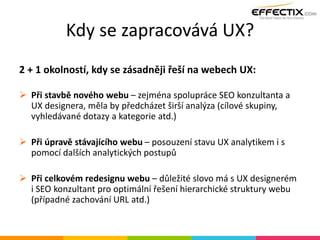 Kdy se zapracovává UX?
2 + 1 okolností, kdy se zásadněji řeší na webech UX:
 Při stavbě nového webu – zejména spolupráce SEO konzultanta a
UX designera, měla by předcházet širší analýza (cílové skupiny,
vyhledávané dotazy a kategorie atd.)
 Při úpravě stávajícího webu – posouzení stavu UX analytikem i s
pomocí dalších analytických postupů
 Při celkovém redesignu webu – důležité slovo má s UX designerém
i SEO konzultant pro optimální řešení hierarchické struktury webu
(případné zachování URL atd.)
 
