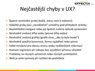 Nejčastější chyby v UX?
 Špatné rozmístění prvků (košík, menu není k nalezení)
 Důležité prvky jsou „neviditelně“ umístěny pod přehybem stránky
 Nepřehledná navigace nebo její špatně zvolený způsob zpracování
 Nevhodně zvolená šířka webu (pevná šířka webu)
 Nevhodně zvolená grafika (grafik chce, „aby to bylo hezké“)
 Nevhodně použita barevnost, forma vyjádření nebo písmo
 Velké množství pro danou stranu webu nedůležitých informací
 Nutnost registrace při nákupu bez vysvětlení přínosu uživateli
 Problémy na různých zařízeních nebo různých prohlížečích
 Web je velmi pomalý při načítání do prohlížeče
 