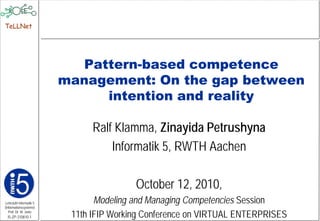 TeLLNet




                           Pattern-based competence
                         management: On the gap between
                              intention and reality

                               Ralf Klamma, Zinayida Petrushyna
                                   Informatik 5, RWTH Aachen

                                         October 12, 2010,
Lehrstuhl Informatik 5          Modeling and Managing Competencies Session
(Informationssysteme)
   Prof. Dr. M. Jarke
  I5-ZP-310810-1          11th IFIP Working Conference on VIRTUAL ENTERPRISES
 